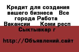 Кредит для создания вашего бизнеса - Все города Работа » Вакансии   . Коми респ.,Сыктывкар г.